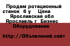 Продам ротационный станок, б/у. › Цена ­ 111 - Ярославская обл., Ярославль г. Бизнес » Оборудование   